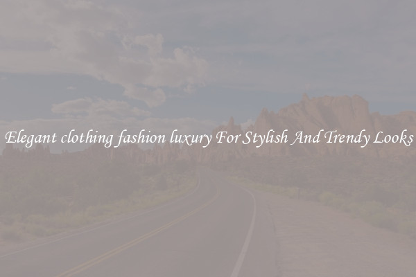 Elegant clothing fashion luxury For Stylish And Trendy Looks